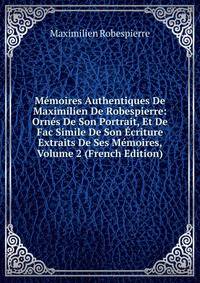 Memoires Authentiques De Maximilien De Robespierre: Ornes De Son Portrait, Et De Fac Simile De Son Ecriture Extraits De Ses Memoires, Volume 2 (French Edition)