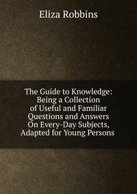 The Guide to Knowledge: Being a Collection of Useful and Familiar Questions and Answers On Every-Day Subjects, Adapted for Young Persons .