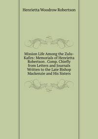 Mission Life Among the Zulu-Kafirs: Memorials of Henrietta Robertson . Comp. Chiefly from Letters and Journals Written to the Late Bishop Mackenzie and His Sisters