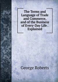 The Terms and Language of Trade and Commerce, and of the Business of Every-Day Life . Explained