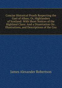 Concise Historical Proofs Respecting the Gael of Alban; Or, Highlanders of Scotland: With Short Notices of the Highland Clans: And a Dissertation On . Illustrations, and Descriptions of the Cou