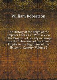 The History of the Reign of the Emperor Charles V.: With a View of the Progress of Society in Europe from the Subversion of the Roman Empire to the Beginning of the Sixteenth Century, Volume 2