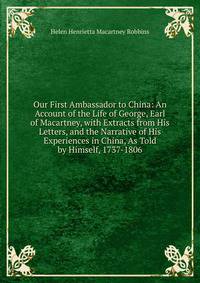 Our First Ambassador to China: An Account of the Life of George, Earl of Macartney, with Extracts from His Letters, and the Narrative of His Experiences in China, As Told by Himself, 1737-1806