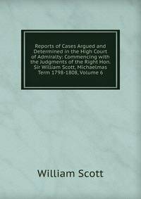 Reports of Cases Argued and Determined in the High Court of Admiralty: Commencing with the Judgments of the Right Hon. Sir William Scott, Michaelmas Term 1798-1808, Volume 6