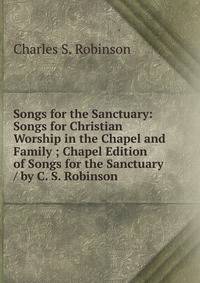 Songs for the Sanctuary: Songs for Christian Worship in the Chapel and Family ; Chapel Edition of Songs for the Sanctuary / by C. S. Robinson
