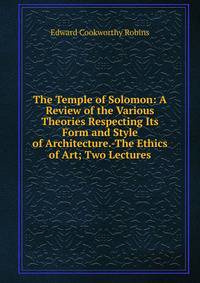 The Temple of Solomon: A Review of the Various Theories Respecting Its Form and Style of Architecture.-The Ethics of Art; Two Lectures