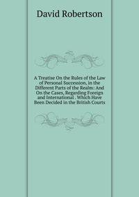 A Treatise On the Rules of the Law of Personal Succession, in the Different Parts of the Realm: And On the Cases, Regarding Foreign and International . Which Have Been Decided in the British Courts