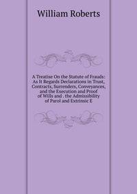 A Treatise On the Statute of Frauds: As It Regards Declarations in Trust, Contracts, Surrenders, Conveyances, and the Execution and Proof of Wills and . the Admissibility of Parol and Extrinsic E