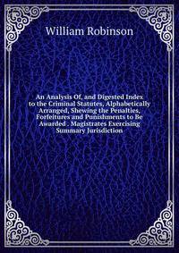An Analysis Of, and Digested Index to the Criminal Statutes, Alphabetically Arranged, Shewing the Penalties, Forfeitures and Punishments to Be Awarded . Magistrates Exercising Summary Jurisdiction