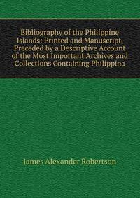 Bibliography of the Philippine Islands: Printed and Manuscript, Preceded by a Descriptive Account of the Most Important Archives and Collections Containing Philippina
