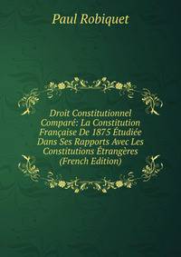 Droit Constitutionnel Compare: La Constitution Francaise De 1875 Etudiee Dans Ses Rapports Avec Les Constitutions Etrangeres (French Edition)