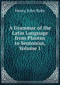 A Grammar of the Latin Language from Plautus to Seutonius, Volume 1