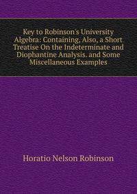 Key to Robinson's University Algebra: Containing, Also, a Short Treatise On the Indeterminate and Diophantine Analysis. and Some Miscellaneous Examples