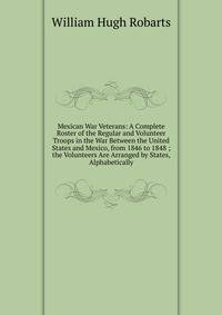 Mexican War Veterans: A Complete Roster of the Regular and Volunteer Troops in the War Between the United States and Mexico, from 1846 to 1848 ; the Volunteers Are Arranged by States, Alphabetically