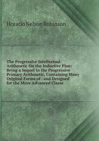 The Progressive Intellectual Arithmetic On the Inductive Plan: Being a Sequel to the Progressive Primary Arithmetic, Containing Many Original Forms of . and Designed for the More Advanced Classe