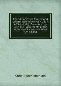Reports of Cases Argued and Determined in the High Court of Admiralty: Commencing with the Judgements of the Right Hon. Sir William Scott. 1798-1808