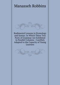Rudimental Lessons in Etymology and Syntax: In Which These Two Parts of Grammar Are Exhibited in Parallel Columns : Carelfuly Adapted to the Capacity of Young Learners