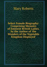 Select Female Biography: Comprising Memoirs of Eminent British Ladies. by the Author of 'the Wonders of the Vegetable Kingdom Displayed'.