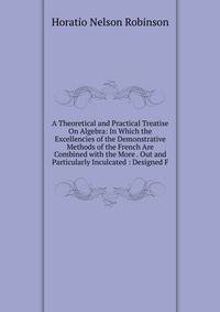 A Theoretical and Practical Treatise On Algebra: In Which the Excellencies of the Demonstrative Methods of the French Are Combined with the More . Out and Particularly Inculcated : Designed F