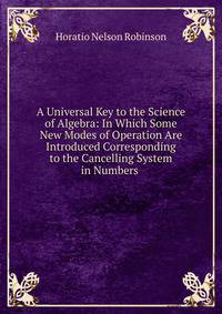 A Universal Key to the Science of Algebra: In Which Some New Modes of Operation Are Introduced Corresponding to the Cancelling System in Numbers .