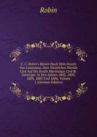 C. C. Robin's Reisen Nach Dem Innern Von Louisiana, Dem Westlichen Florida Und Auf Die Inseln Martinique Und St. Domingo: In Den Jahren 1802, 1803, 1804, 1805 Und 1806, Volume 1 (German Edition)