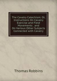 The Cavalry Catechism: Or, Instructions On Cavalry Exercise and Field Movements . and On Various Other Subjects Connected with Cavalry