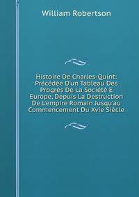 Histoire De Charles-Quint: Pr?c?d?e D'un Tableau Des Progr?s De La Soci?t? E Europe, Depuis La Destruction De L'empire Romain Jusqu'au Commencement Du Xvie Si?cle