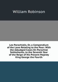 Lex Parochialis, Or, a Compendium of the Laws Relating to the Poor: With the Adjudged Cases On Parochial Settlements, to the Seventh Year of the Reign of His Present Majesty King George the Fourth