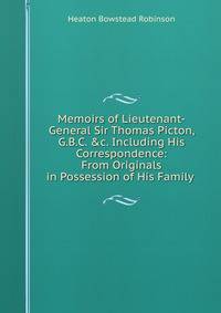 Memoirs of Lieutenant-General Sir Thomas Picton, G.B.C. &amp;c. Including His Correspondence: From Originals in Possession of His Family .