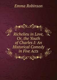Richelieu in Love, Or, the Youth of Charles I: An Historical Comedy in Five Acts