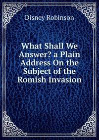 What Shall We Answer? a Plain Address On the Subject of the Romish Invasion