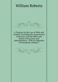 A Treatise On the Law of Wills and Codicils: Including the Construction of Devises, and the Office and Duties of Executors and Administrators : With an Appendix of Precedents, Volume 1
