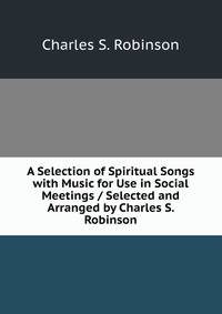 A Selection of Spiritual Songs with Music for Use in Social Meetings / Selected and Arranged by Charles S. Robinson