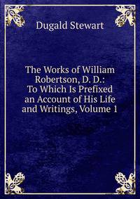 The Works of William Robertson, D. D.: To Which Is Prefixed an Account of His Life and Writings, Volume 1