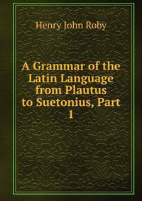 A Grammar of the Latin Language from Plautus to Suetonius, Part 1