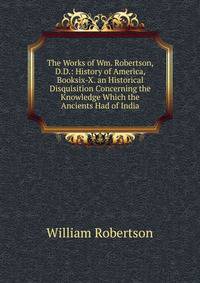 The Works of Wm. Robertson, D.D.: History of America, Booksix-X. an Historical Disquisition Concerning the Knowledge Which the Ancients Had of India