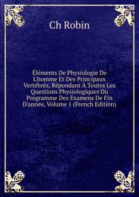 ?l?ments De Physiologie De L'homme Et Des Principaux Vert?br?s, R?pondant ? Toutes Les Questions Physiologiques Du Programme Des Examens De Fin D'ann?e, Volume 1 (French Edition)
