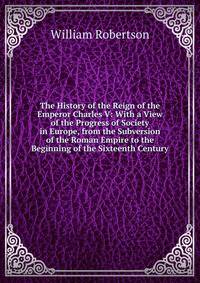 The History of the Reign of the Emperor Charles V: With a View of the Progress of Society in Europe, from the Subversion of the Roman Empire to the Beginning of the Sixteenth Century