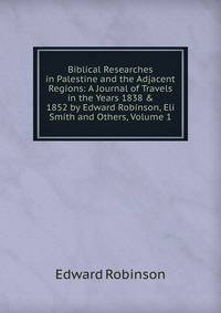 Biblical Researches in Palestine and the Adjacent Regions: A Journal of Travels in the Years 1838 &amp; 1852 by Edward Robinson, Eli Smith and Others, Volume 1