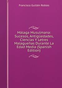 Malaga Musulmana: Sucesos, Antiguedades, Ciencias Y Letres Malaguenas Durante La Edad Media (Spanish Edition)