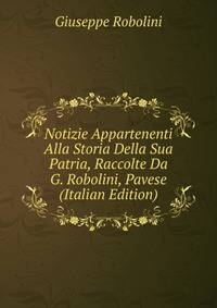 Notizie Appartenenti Alla Storia Della Sua Patria, Raccolte Da G. Robolini, Pavese (Italian Edition)