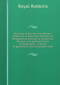 Outlines of Ancient and Modern History On a New Plan: Embracing Biographical Notices of Illustrious Persons and General Views of Geography, . a Series of Questions, and Illustrated with