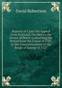 Reports of Cases On Appeal from Scotland, Decided in the House of Peers: Containing the Period from the Union in 1707, to the Commencement of the Reign of George II 1727