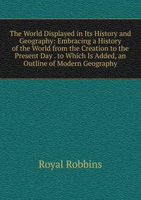 The World Displayed in Its History and Geography: Embracing a History of the World from the Creation to the Present Day . to Which Is Added, an Outline of Modern Geography