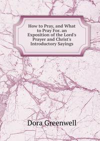 How to Pray, and What to Pray For. an Exposition of the Lord's Prayer and Christ's Introductory Sayings