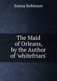 The Maid of Orleans, by the Author of 'whitefriars'.