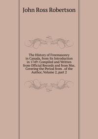 The History of Freemasonry in Canada, from Its Introduction in 1749: Compiled and Written from Official Records and from Mss. Covering the Period from . of the Author, Volume 2, part 2