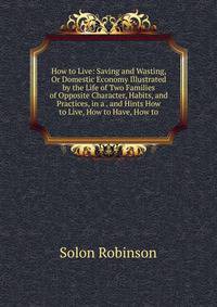 How to Live: Saving and Wasting, Or Domestic Economy Illustrated by the Life of Two Families of Opposite Character, Habits, and Practices, in a . and Hints How to Live, How to Have, How to