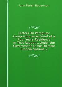 Letters On Paraguay: Comprising an Account of a Four Years' Residence in That Republic, Under the Government of the Dictator Francia, Volume 2
