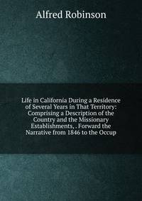 Life in California During a Residence of Several Years in That Territory: Comprising a Description of the Country and the Missionary Establishments, . Forward the Narrative from 1846 to the Occup